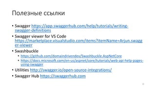 Полезные ссылки
• Swagger https://app.swaggerhub.com/help/tutorials/writing-
swagger-definitions
• Swagger viewer for VS Code
https://marketplace.visualstudio.com/items?itemName=Arjun.swagg
er-viewer
• Swashbuckle
• https://github.com/domaindrivendev/Swashbuckle.AspNetCore
• https://docs.microsoft.com/en-us/aspnet/core/tutorials/web-api-help-pages-
using-swagger
• Utilities http://swagger.io/open-source-integrations/
• Swagger Hub https://swaggerhub.com
34
 
