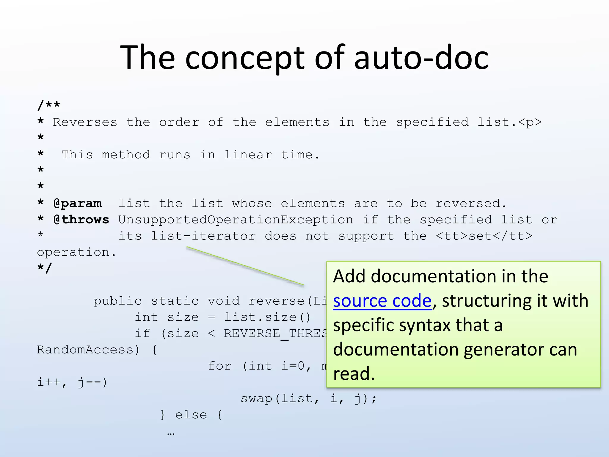 The concept of auto-doc 
/** 
* Reverses the order of the elements in the specified list.<p> 
* 
* This method runs in linear time. 
* 
* 
* @param list the list whose elements are to be reversed. 
* @throws UnsupportedOperationException if the specified list or 
* its list-iterator does not support the <tt>set</tt> 
operation. 
*/ 
public static void reverse(List<?> list) { 
int size = list.size() 
if (size < REVERSE_THRESHOLD || list instanceof 
RandomAccess) { 
for (int i=0, mid=size>>1, j=size-1; i<mid; 
i++, j--) 
swap(list, i, j); 
} else { 
… 
Add documentation in the 
source code, structuring it with 
specific syntax that a 
documentation generator can 
read. 
 