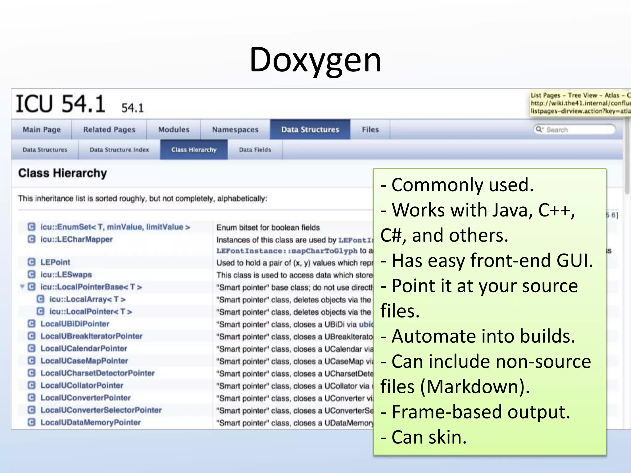 Doxygen 
- Commonly used. 
- Works with Java, C++, 
C#, and others. 
- Has easy front-end GUI. 
- Point it at your source 
files. 
- Automate into builds. 
- Can include non-source 
files (Markdown). 
- Frame-based output. 
- Can skin. 
 