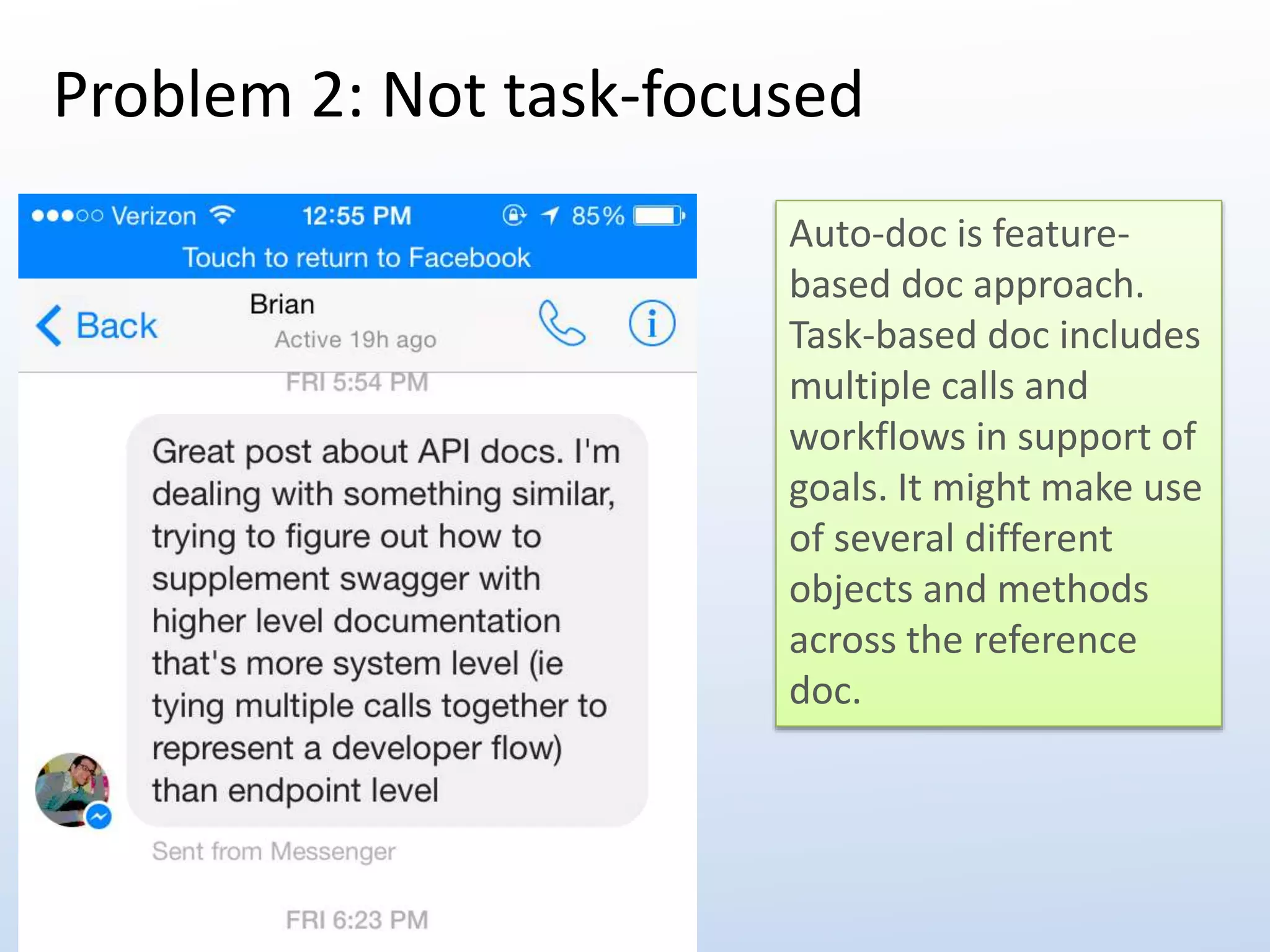 Problem 2: Not task-focused 
Auto-doc is feature-based 
doc approach. 
Task-based doc includes 
multiple calls and 
workflows in support of 
goals. It might make use 
of several different 
objects and methods 
across the reference 
doc. 
 