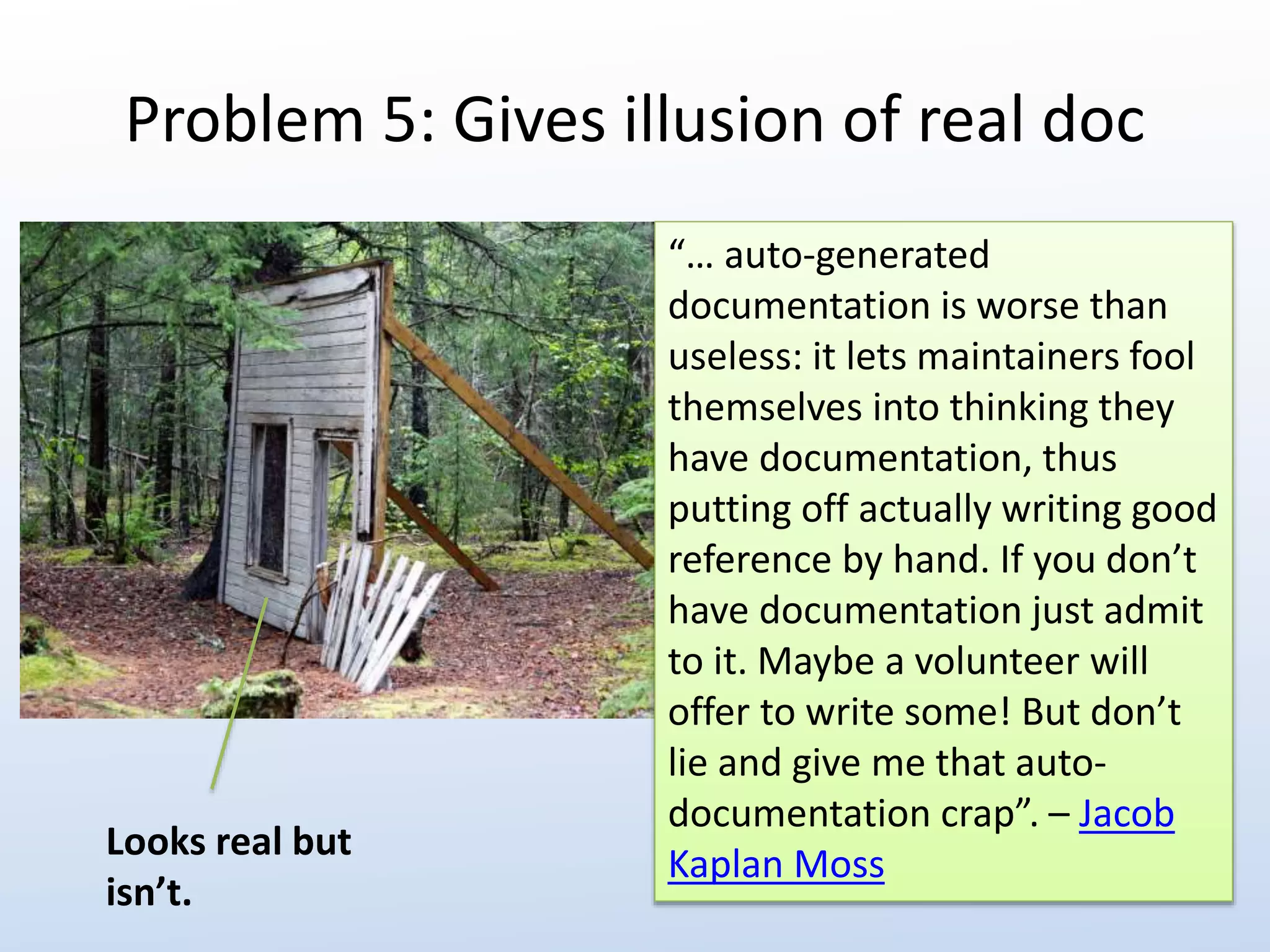 Problem 5: Gives illusion of real doc 
“… auto-generated 
documentation is worse than 
useless: it lets maintainers fool 
themselves into thinking they 
have documentation, thus 
putting off actually writing good 
reference by hand. If you don’t 
have documentation just admit 
to it. Maybe a volunteer will 
offer to write some! But don’t 
lie and give me that auto-documentation 
crap”. – Jacob 
Kaplan Moss 
Looks real but 
isn’t. 
 