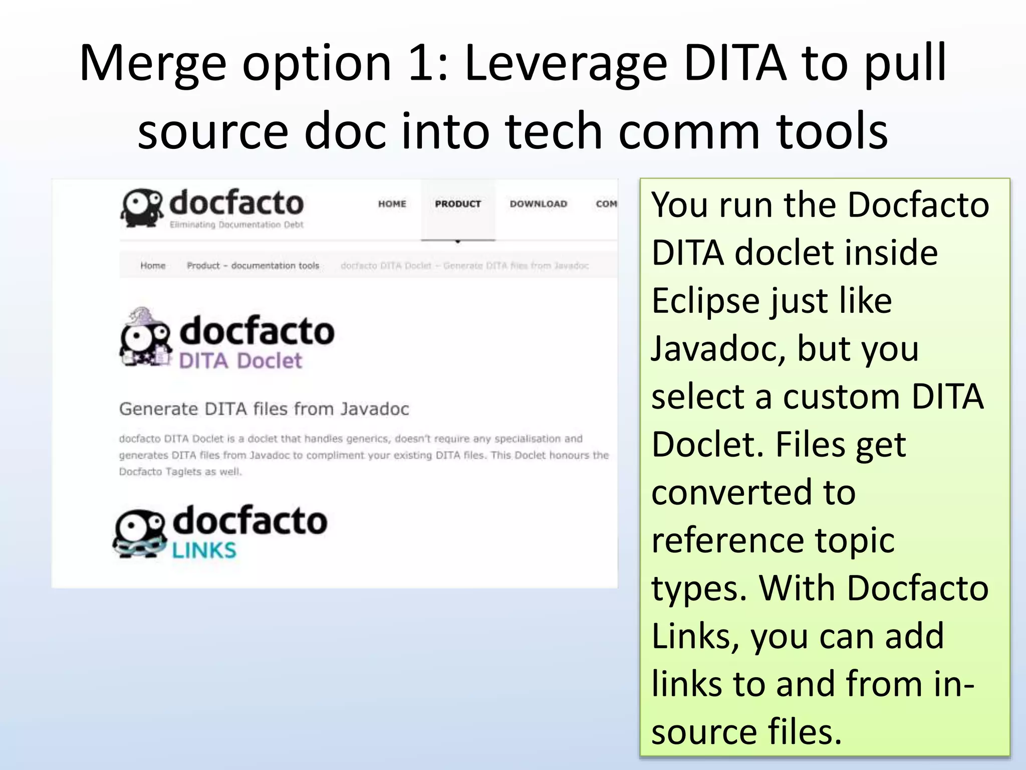 Merge option 1: Leverage DITA to pull 
source doc into tech comm tools 
You run the Docfacto 
DITA doclet inside 
Eclipse just like 
Javadoc, but you 
select a custom DITA 
Doclet. Files get 
converted to 
reference topic 
types. With Docfacto 
Links, you can add 
links to and from in-source 
files. 
 