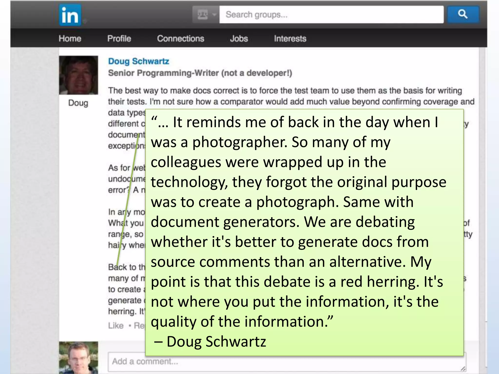 “… It reminds me of back in the day when I 
was a photographer. So many of my 
colleagues were wrapped up in the 
technology, they forgot the original purpose 
was to create a photograph. Same with 
document generators. We are debating 
whether it's better to generate docs from 
source comments than an alternative. My 
point is that this debate is a red herring. It's 
not where you put the information, it's the 
quality of the information.” 
– Doug Schwartz 
 