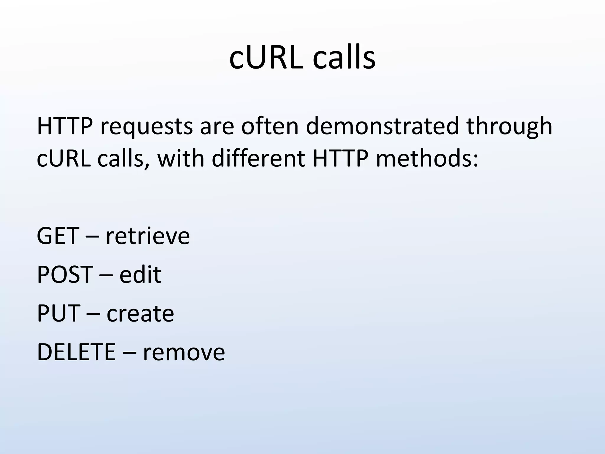 cURL calls 
HTTP requests are often demonstrated through 
cURL calls, with different HTTP methods: 
GET – retrieve 
POST – edit 
PUT – create 
DELETE – remove 
 