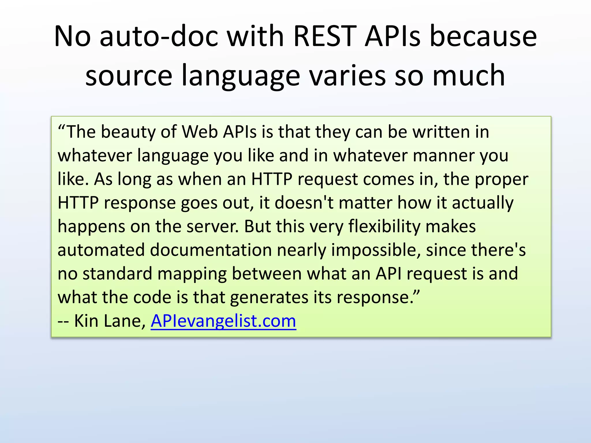 No auto-doc with REST APIs because 
source language varies so much 
“The beauty of Web APIs is that they can be written in 
whatever language you like and in whatever manner you 
like. As long as when an HTTP request comes in, the proper 
HTTP response goes out, it doesn't matter how it actually 
happens on the server. But this very flexibility makes 
automated documentation nearly impossible, since there's 
no standard mapping between what an API request is and 
what the code is that generates its response.” 
-- Kin Lane, APIevangelist.com 
 