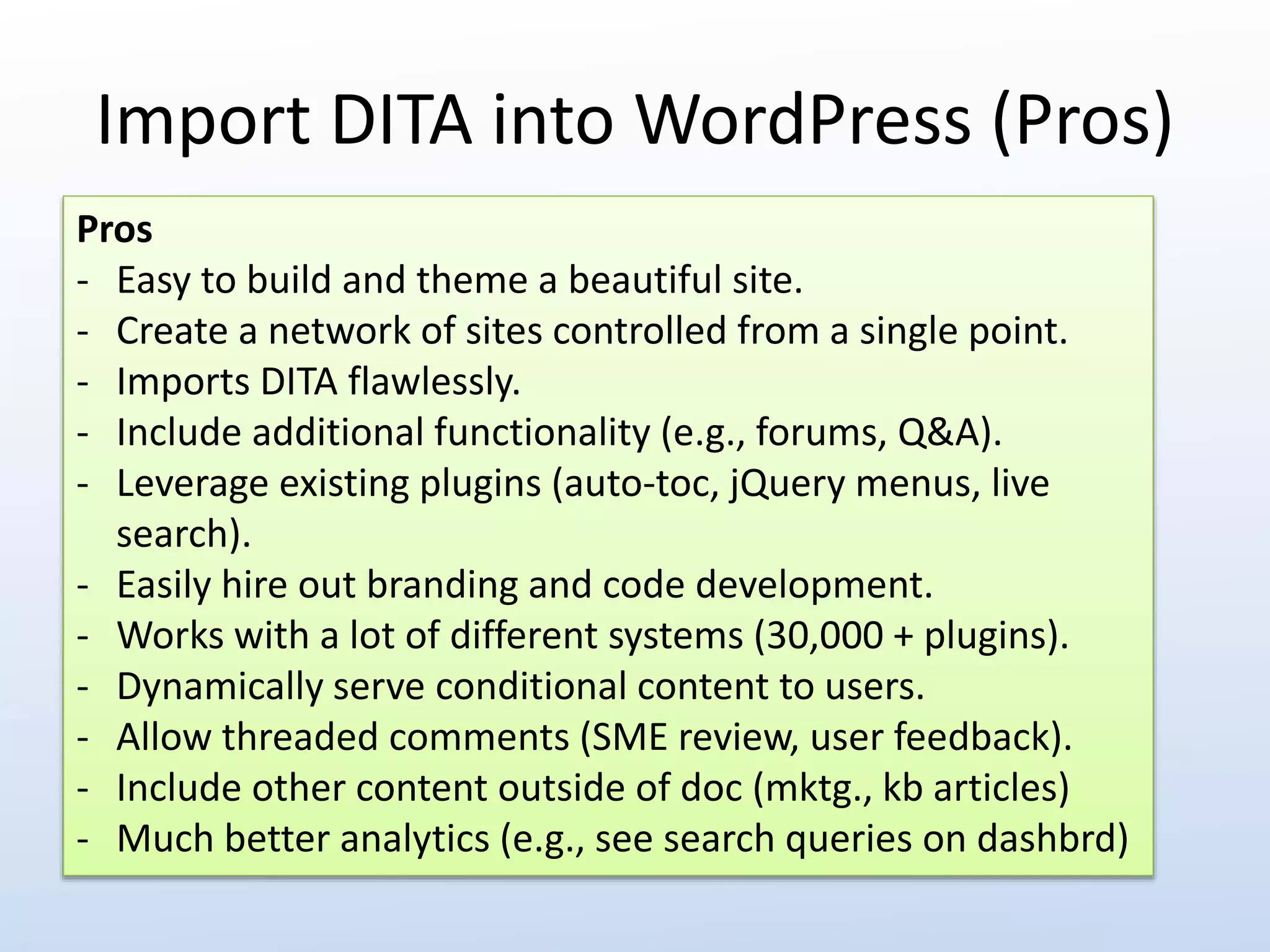 Import DITA into WordPress (Pros) 
Pros 
- Easy to build and theme a beautiful site. 
- Create a network of sites controlled from a single point. 
- Imports DITA flawlessly. 
- Include additional functionality (e.g., forums, Q&A). 
- Leverage existing plugins (auto-toc, jQuery menus, live 
search). 
- Easily hire out branding and code development. 
- Works with a lot of different systems (30,000 + plugins). 
- Dynamically serve conditional content to users. 
- Allow threaded comments (SME review, user feedback). 
- Include other content outside of doc (mktg., kb articles) 
- Much better analytics (e.g., see search queries on dashbrd) 
 