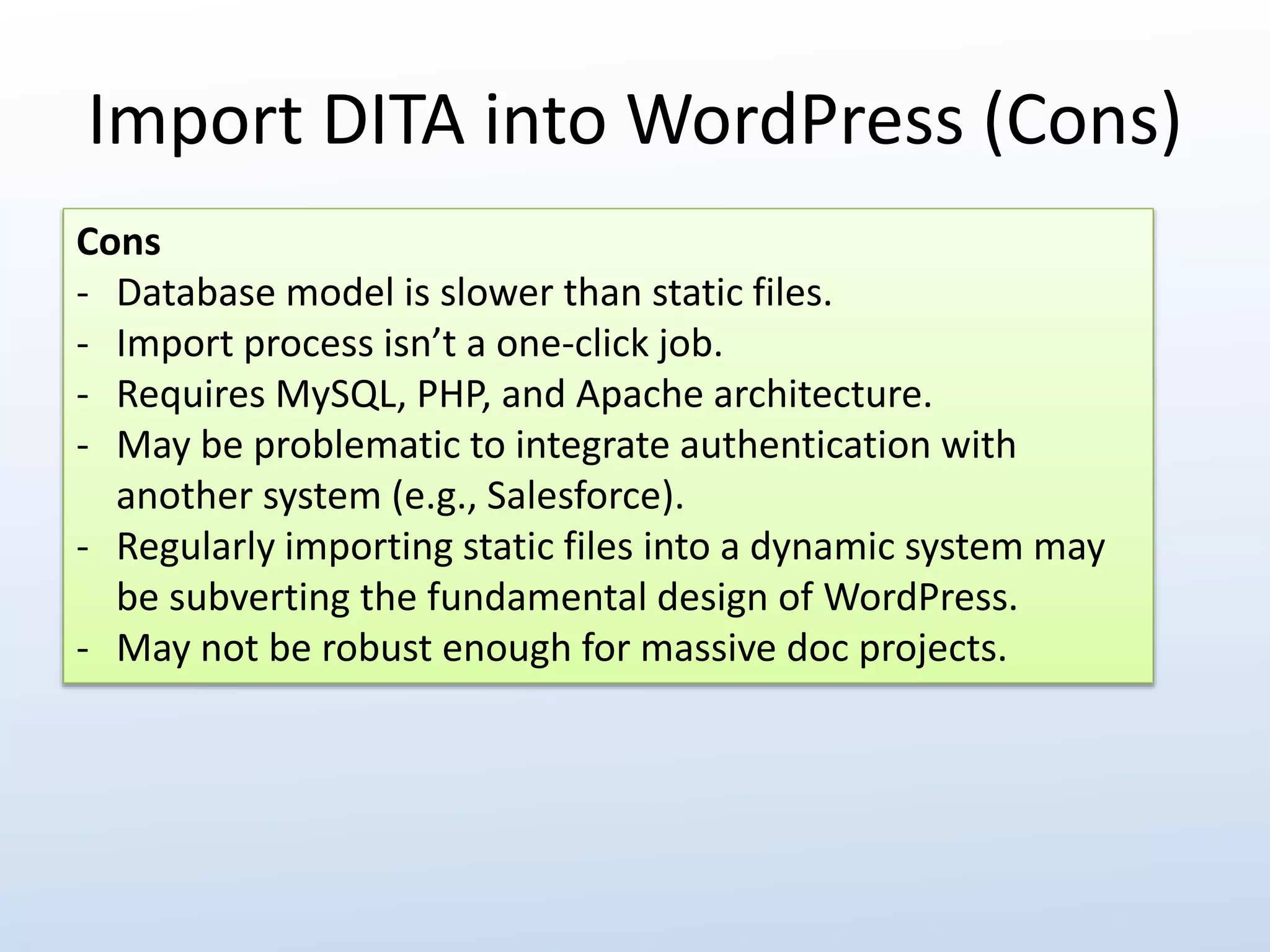 Import DITA into WordPress (Cons) 
Cons 
- Database model is slower than static files. 
- Import process isn’t a one-click job. 
- Requires MySQL, PHP, and Apache architecture. 
- May be problematic to integrate authentication with 
another system (e.g., Salesforce). 
- Regularly importing static files into a dynamic system may 
be subverting the fundamental design of WordPress. 
- May not be robust enough for massive doc projects. 
 