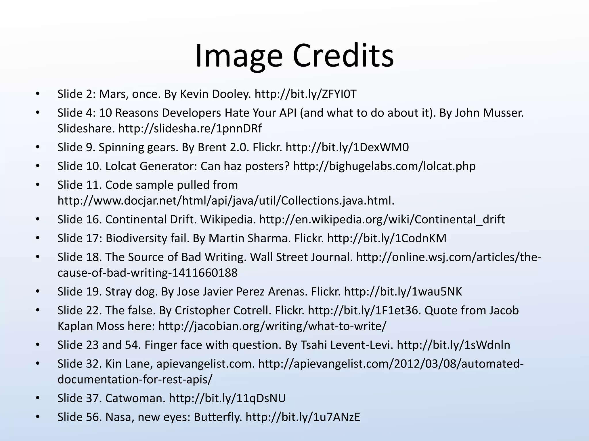 Image Credits 
• Slide 2: Mars, once. By Kevin Dooley. http://bit.ly/ZFYI0T 
• Slide 4: 10 Reasons Developers Hate Your API (and what to do about it). By John Musser. 
Slideshare. http://slidesha.re/1pnnDRf 
• Slide 9. Spinning gears. By Brent 2.0. Flickr. http://bit.ly/1DexWM0 
• Slide 10. Lolcat Generator: Can haz posters? http://bighugelabs.com/lolcat.php 
• Slide 11. Code sample pulled from 
http://www.docjar.net/html/api/java/util/Collections.java.html. 
• Slide 16. Continental Drift. Wikipedia. http://en.wikipedia.org/wiki/Continental_drift 
• Slide 17: Biodiversity fail. By Martin Sharma. Flickr. http://bit.ly/1CodnKM 
• Slide 18. The Source of Bad Writing. Wall Street Journal. http://online.wsj.com/articles/the-cause- 
of-bad-writing-1411660188 
• Slide 19. Stray dog. By Jose Javier Perez Arenas. Flickr. http://bit.ly/1wau5NK 
• Slide 22. The false. By Cristopher Cotrell. Flickr. http://bit.ly/1F1et36. Quote from Jacob 
Kaplan Moss here: http://jacobian.org/writing/what-to-write/ 
• Slide 23 and 54. Finger face with question. By Tsahi Levent-Levi. http://bit.ly/1sWdnln 
• Slide 32. Kin Lane, apievangelist.com. http://apievangelist.com/2012/03/08/automated-documentation- 
for-rest-apis/ 
• Slide 37. Catwoman. http://bit.ly/11qDsNU 
• Slide 56. Nasa, new eyes: Butterfly. http://bit.ly/1u7ANzE 
