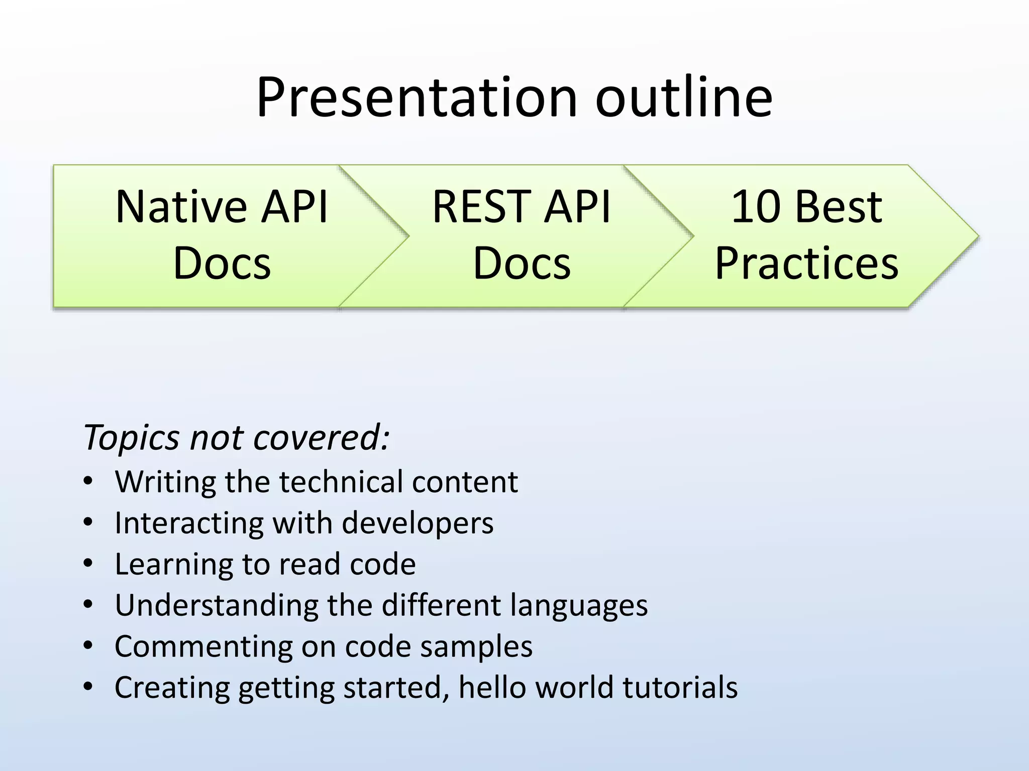 Presentation outline 
Native API 
Docs 
REST API 
Docs 
10 Best 
Practices 
Topics not covered: 
• Writing the technical content 
• Interacting with developers 
• Learning to read code 
• Understanding the different languages 
• Commenting on code samples 
• Creating getting started, hello world tutorials 
 