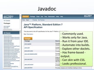 Javadoc 
- Commonly used. 
- Works only for Java. 
- Run it from your IDE. 
- Automate into builds. 
- Explore other doclets. 
- Has frame-based - 
output. 
- Can skin with CSS. 
- Looks professional. 
 