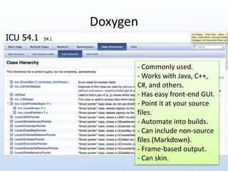 Doxygen 
- Commonly used. 
- Works with Java, C++, 
C#, and others. 
- Has easy front-end GUI. 
- Point it at your source 
files. 
- Automate into builds. 
- Can include non-source 
files (Markdown). 
- Frame-based output. 
- Can skin. 
 