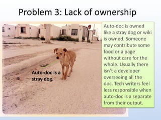 Problem 3: Lack of ownership 
Auto-doc is a 
stray dog. 
Auto-doc is owned 
like a stray dog or wiki 
is owned. Someone 
may contribute some 
food or a page 
without care for the 
whole. Usually there 
isn’t a developer 
overseeing all the 
doc. Tech writers feel 
less responsible when 
auto-doc is a separate 
from their output. 
 