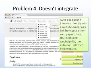 Problem 4: Doesn’t integrate 
Auto-doc doesn’t 
integrate directly into 
a website except as a 
link from your other 
web pages. Like a 
HAT-produced 
webhelp file, the 
auto-doc is its own 
little website. 
 