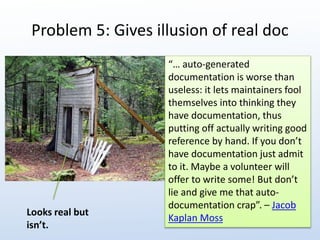 Problem 5: Gives illusion of real doc 
“… auto-generated 
documentation is worse than 
useless: it lets maintainers fool 
themselves into thinking they 
have documentation, thus 
putting off actually writing good 
reference by hand. If you don’t 
have documentation just admit 
to it. Maybe a volunteer will 
offer to write some! But don’t 
lie and give me that auto-documentation 
crap”. – Jacob 
Kaplan Moss 
Looks real but 
isn’t. 
 