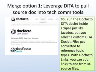 Merge option 1: Leverage DITA to pull 
source doc into tech comm tools 
You run the Docfacto 
DITA doclet inside 
Eclipse just like 
Javadoc, but you 
select a custom DITA 
Doclet. Files get 
converted to 
reference topic 
types. With Docfacto 
Links, you can add 
links to and from in-source 
files. 
 