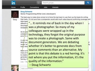 “… It reminds me of back in the day when I 
was a photographer. So many of my 
colleagues were wrapped up in the 
technology, they forgot the original purpose 
was to create a photograph. Same with 
document generators. We are debating 
whether it's better to generate docs from 
source comments than an alternative. My 
point is that this debate is a red herring. It's 
not where you put the information, it's the 
quality of the information.” 
– Doug Schwartz 
 