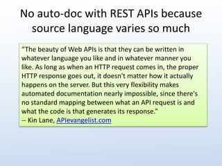 No auto-doc with REST APIs because 
source language varies so much 
“The beauty of Web APIs is that they can be written in 
whatever language you like and in whatever manner you 
like. As long as when an HTTP request comes in, the proper 
HTTP response goes out, it doesn't matter how it actually 
happens on the server. But this very flexibility makes 
automated documentation nearly impossible, since there's 
no standard mapping between what an API request is and 
what the code is that generates its response.” 
-- Kin Lane, APIevangelist.com 
 