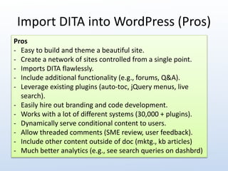 Import DITA into WordPress (Pros) 
Pros 
- Easy to build and theme a beautiful site. 
- Create a network of sites controlled from a single point. 
- Imports DITA flawlessly. 
- Include additional functionality (e.g., forums, Q&A). 
- Leverage existing plugins (auto-toc, jQuery menus, live 
search). 
- Easily hire out branding and code development. 
- Works with a lot of different systems (30,000 + plugins). 
- Dynamically serve conditional content to users. 
- Allow threaded comments (SME review, user feedback). 
- Include other content outside of doc (mktg., kb articles) 
- Much better analytics (e.g., see search queries on dashbrd) 
 