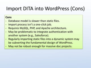 Import DITA into WordPress (Cons) 
Cons 
- Database model is slower than static files. 
- Import process isn’t a one-click job. 
- Requires MySQL, PHP, and Apache architecture. 
- May be problematic to integrate authentication with 
another system (e.g., Salesforce). 
- Regularly importing static files into a dynamic system may 
be subverting the fundamental design of WordPress. 
- May not be robust enough for massive doc projects. 
 