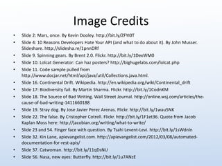 Image Credits 
• Slide 2: Mars, once. By Kevin Dooley. http://bit.ly/ZFYI0T 
• Slide 4: 10 Reasons Developers Hate Your API (and what to do about it). By John Musser. 
Slideshare. http://slidesha.re/1pnnDRf 
• Slide 9. Spinning gears. By Brent 2.0. Flickr. http://bit.ly/1DexWM0 
• Slide 10. Lolcat Generator: Can haz posters? http://bighugelabs.com/lolcat.php 
• Slide 11. Code sample pulled from 
http://www.docjar.net/html/api/java/util/Collections.java.html. 
• Slide 16. Continental Drift. Wikipedia. http://en.wikipedia.org/wiki/Continental_drift 
• Slide 17: Biodiversity fail. By Martin Sharma. Flickr. http://bit.ly/1CodnKM 
• Slide 18. The Source of Bad Writing. Wall Street Journal. http://online.wsj.com/articles/the-cause- 
of-bad-writing-1411660188 
• Slide 19. Stray dog. By Jose Javier Perez Arenas. Flickr. http://bit.ly/1wau5NK 
• Slide 22. The false. By Cristopher Cotrell. Flickr. http://bit.ly/1F1et36. Quote from Jacob 
Kaplan Moss here: http://jacobian.org/writing/what-to-write/ 
• Slide 23 and 54. Finger face with question. By Tsahi Levent-Levi. http://bit.ly/1sWdnln 
• Slide 32. Kin Lane, apievangelist.com. http://apievangelist.com/2012/03/08/automated-documentation- 
for-rest-apis/ 
• Slide 37. Catwoman. http://bit.ly/11qDsNU 
• Slide 56. Nasa, new eyes: Butterfly. http://bit.ly/1u7ANzE 
