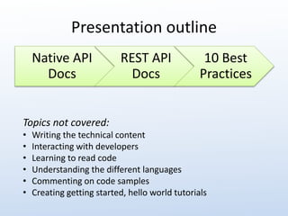 Presentation outline 
Native API 
Docs 
REST API 
Docs 
10 Best 
Practices 
Topics not covered: 
• Writing the technical content 
• Interacting with developers 
• Learning to read code 
• Understanding the different languages 
• Commenting on code samples 
• Creating getting started, hello world tutorials 
 