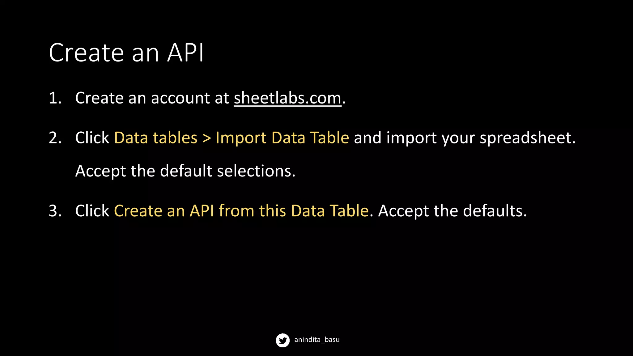 anindita_basu
Create an API
1. Create an account at sheetlabs.com.
2. Click Data tables > Import Data Table and import your spreadsheet.
Accept the default selections.
3. Click Create an API from this Data Table. Accept the defaults.
 
