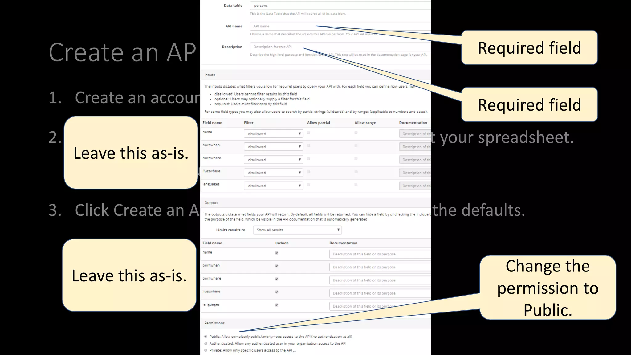 anindita_basu
Create an API
1. Create an account at sheetlabs.com.
2. Click Data tables > Import Data Table and import your spreadsheet.
Accept the default selections.
3. Click Create an API from this Data Table. Accept the defaults.
Required field
Required field
Change the
permission to
Public.
Leave this as-is.
Leave this as-is.
 