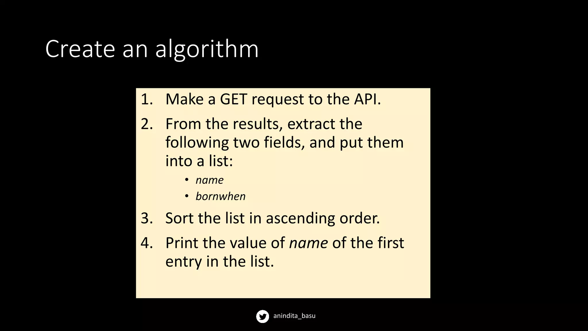 anindita_basu
Create an algorithm
1. Make a GET request to the API.
2. From the results, extract the
following two fields, and put them
into a list:
• name
• bornwhen
3. Sort the list in ascending order.
4. Print the value of name of the first
entry in the list.
 