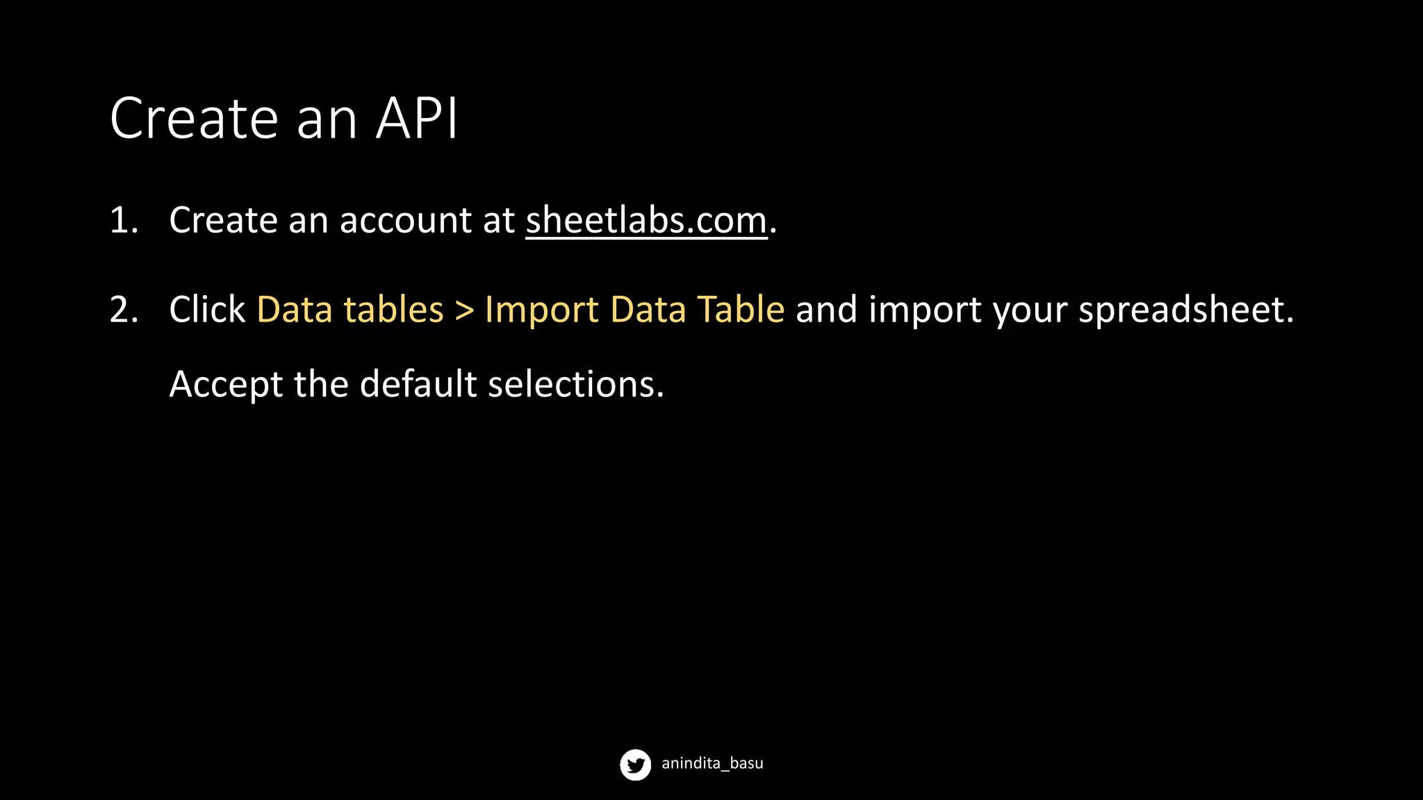 anindita_basu
Create an API
1. Create an account at sheetlabs.com.
2. Click Data tables > Import Data Table and import your spreadsheet.
Accept the default selections.
 