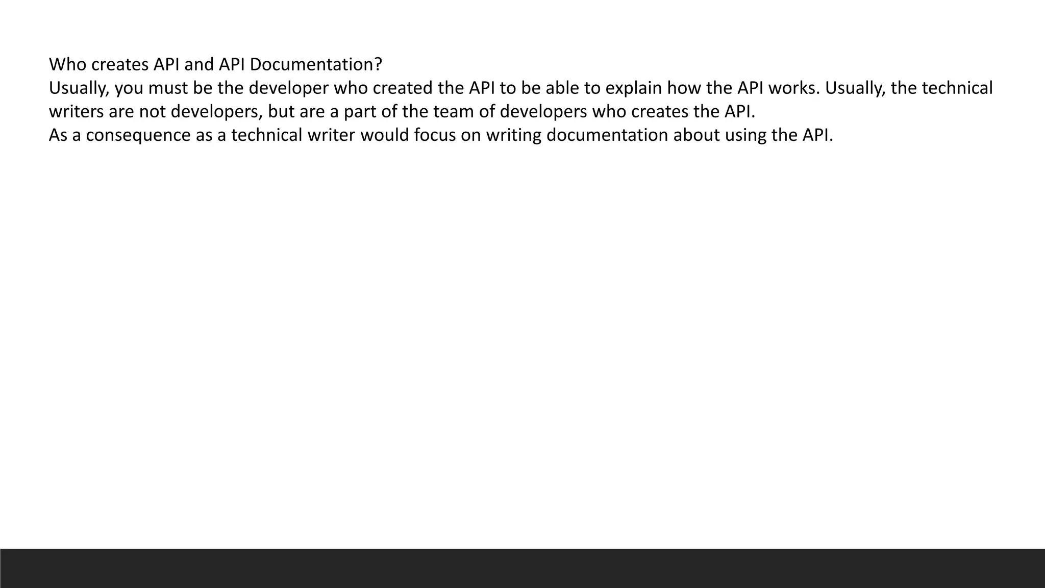 Who creates API and API Documentation?
Usually, you must be the developer who created the API to be able to explain how the API works. Usually, the technical
writers are not developers, but are a part of the team of developers who creates the API.
As a consequence as a technical writer would focus on writing documentation about using the API.
 