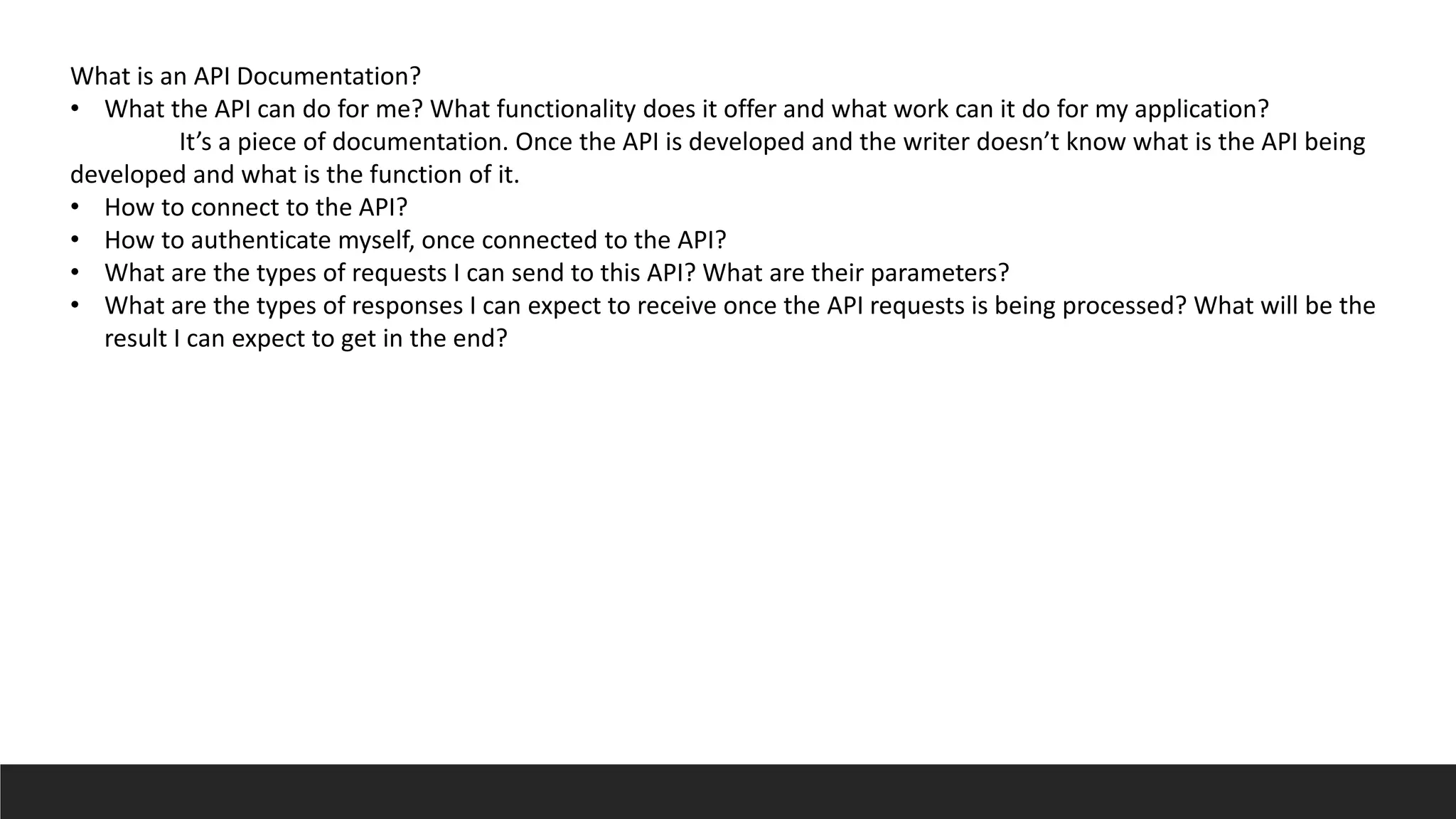 What is an API Documentation?
• What the API can do for me? What functionality does it offer and what work can it do for my application?
It’s a piece of documentation. Once the API is developed and the writer doesn’t know what is the API being
developed and what is the function of it.
• How to connect to the API?
• How to authenticate myself, once connected to the API?
• What are the types of requests I can send to this API? What are their parameters?
• What are the types of responses I can expect to receive once the API requests is being processed? What will be the
result I can expect to get in the end?
 