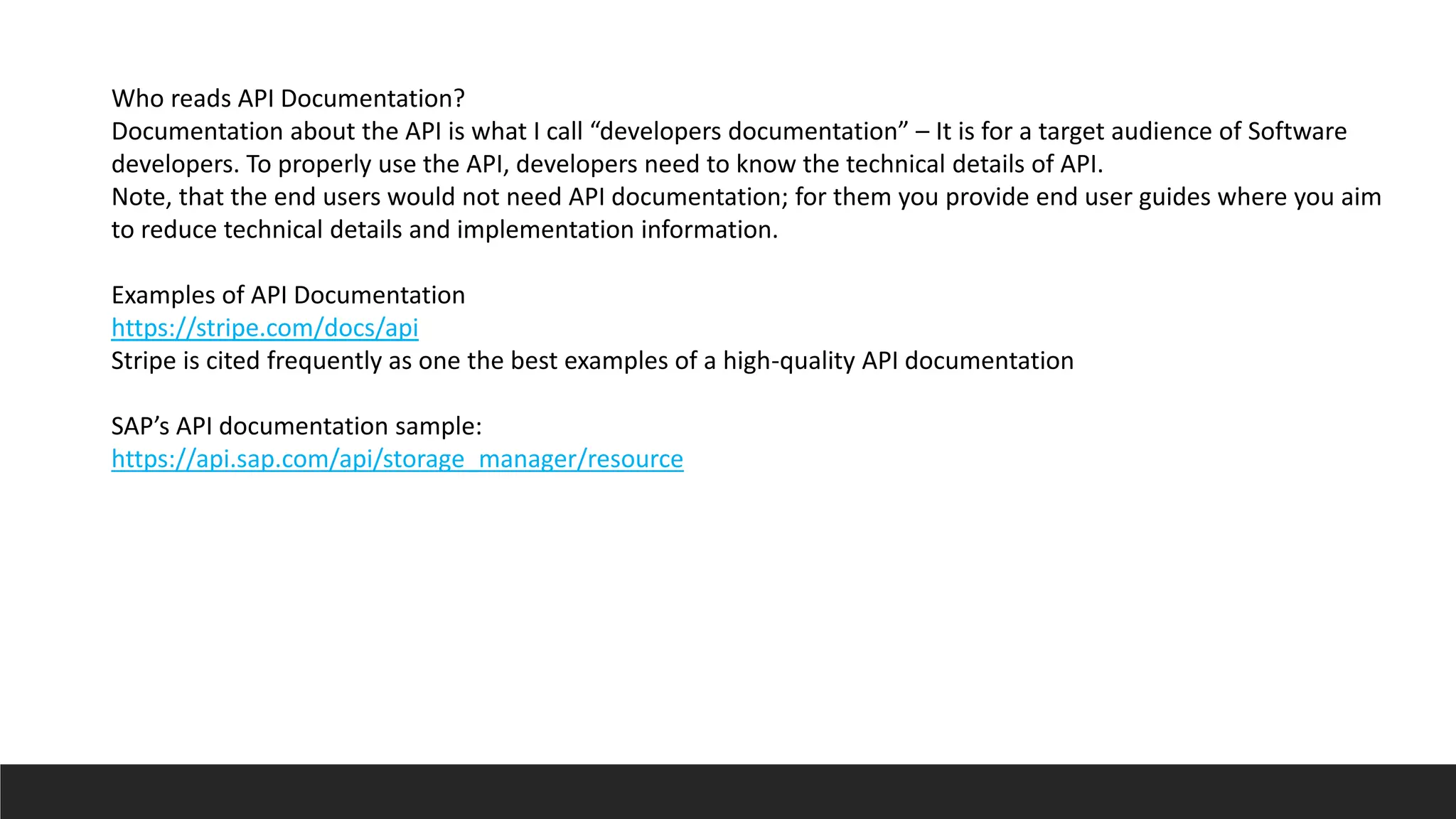 Who reads API Documentation?
Documentation about the API is what I call “developers documentation” – It is for a target audience of Software
developers. To properly use the API, developers need to know the technical details of API.
Note, that the end users would not need API documentation; for them you provide end user guides where you aim
to reduce technical details and implementation information.
Examples of API Documentation
https://stripe.com/docs/api
Stripe is cited frequently as one the best examples of a high-quality API documentation
SAP’s API documentation sample:
https://api.sap.com/api/storage_manager/resource
 