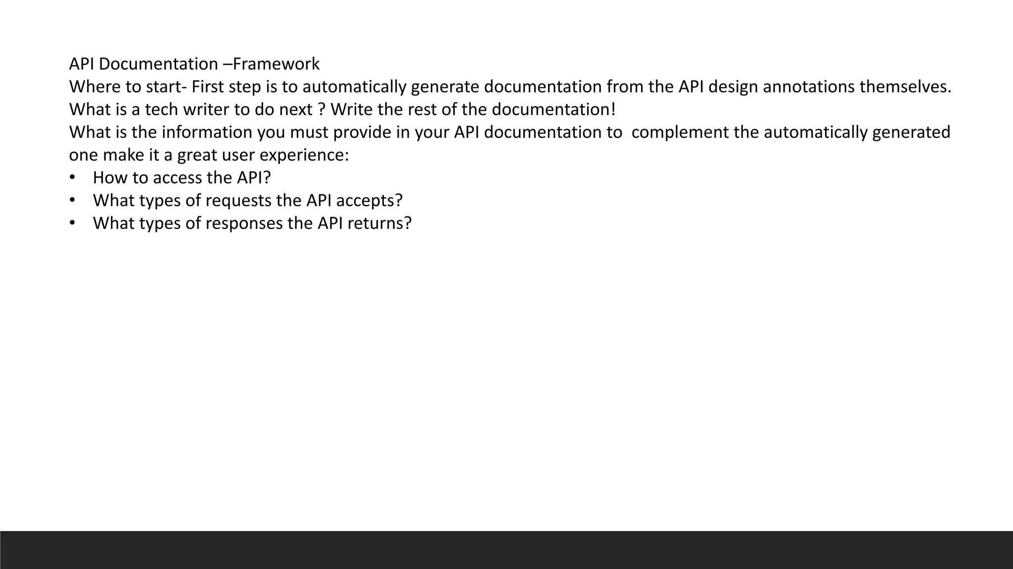 API Documentation –Framework
Where to start- First step is to automatically generate documentation from the API design annotations themselves.
What is a tech writer to do next ? Write the rest of the documentation!
What is the information you must provide in your API documentation to complement the automatically generated
one make it a great user experience:
• How to access the API?
• What types of requests the API accepts?
• What types of responses the API returns?
 