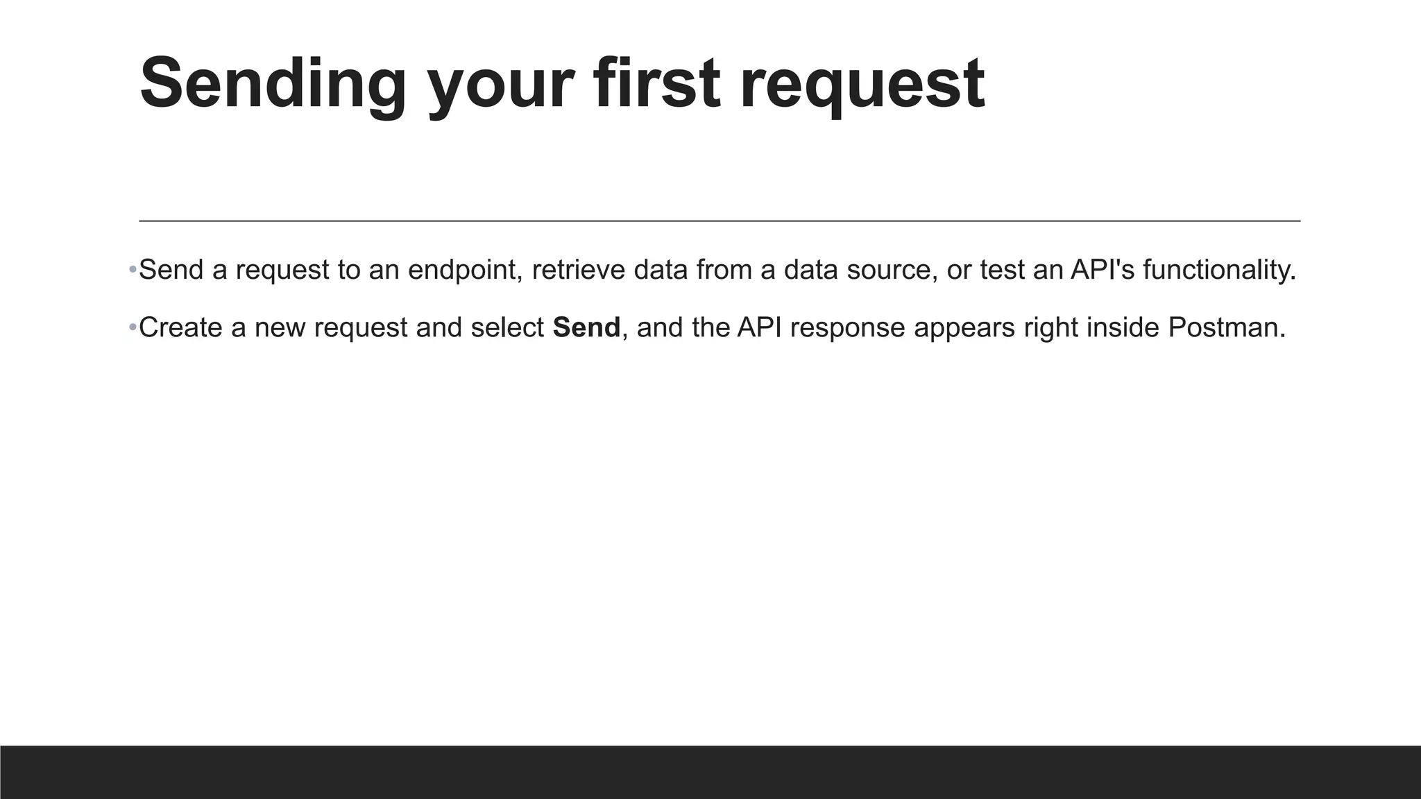 Sending your first request
•Send a request to an endpoint, retrieve data from a data source, or test an API's functionality.
•Create a new request and select Send, and the API response appears right inside Postman.
 