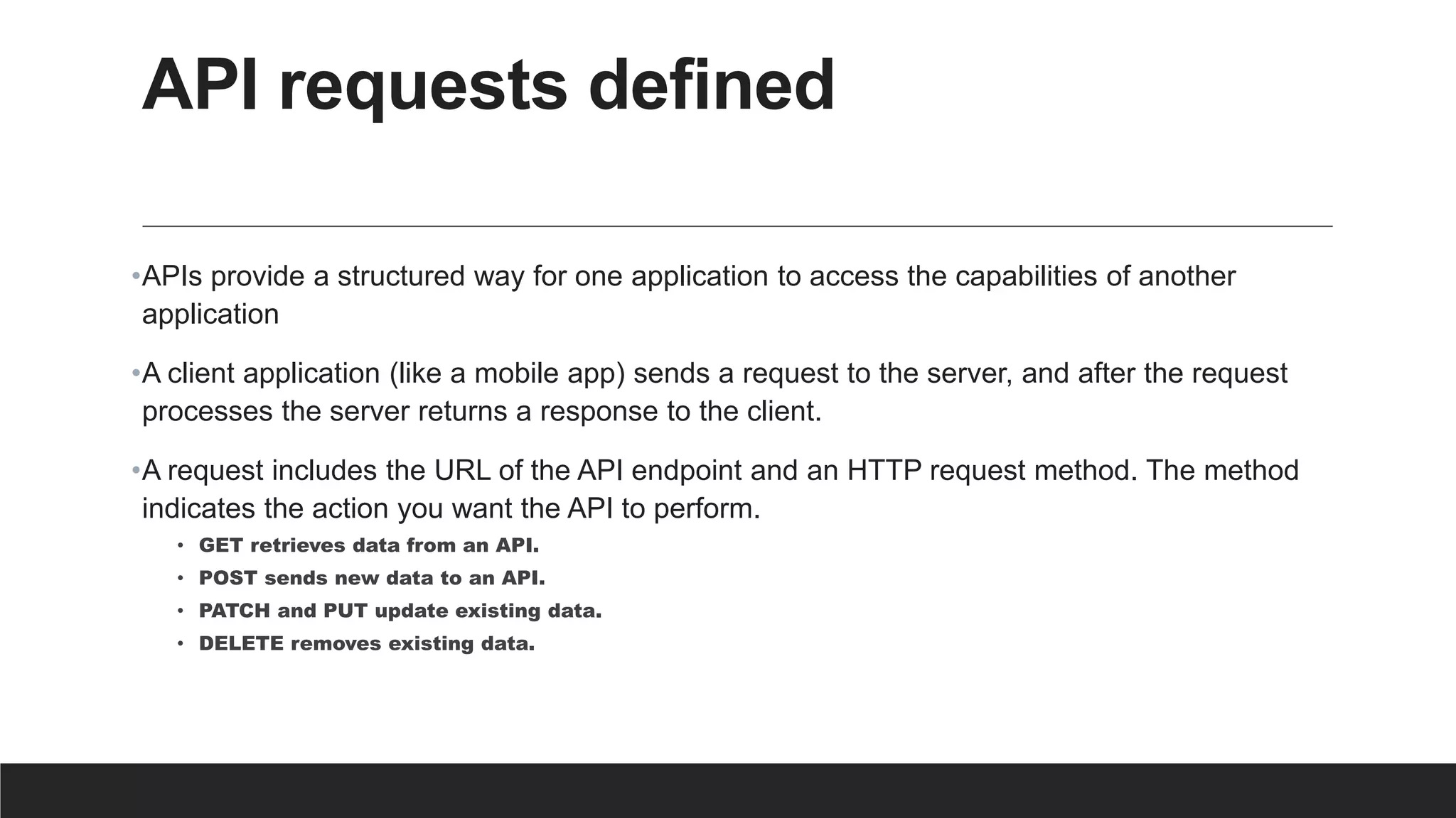 API requests defined
•APIs provide a structured way for one application to access the capabilities of another
application
•A client application (like a mobile app) sends a request to the server, and after the request
processes the server returns a response to the client.
•A request includes the URL of the API endpoint and an HTTP request method. The method
indicates the action you want the API to perform.
• GET retrieves data from an API.
• POST sends new data to an API.
• PATCH and PUT update existing data.
• DELETE removes existing data.
 