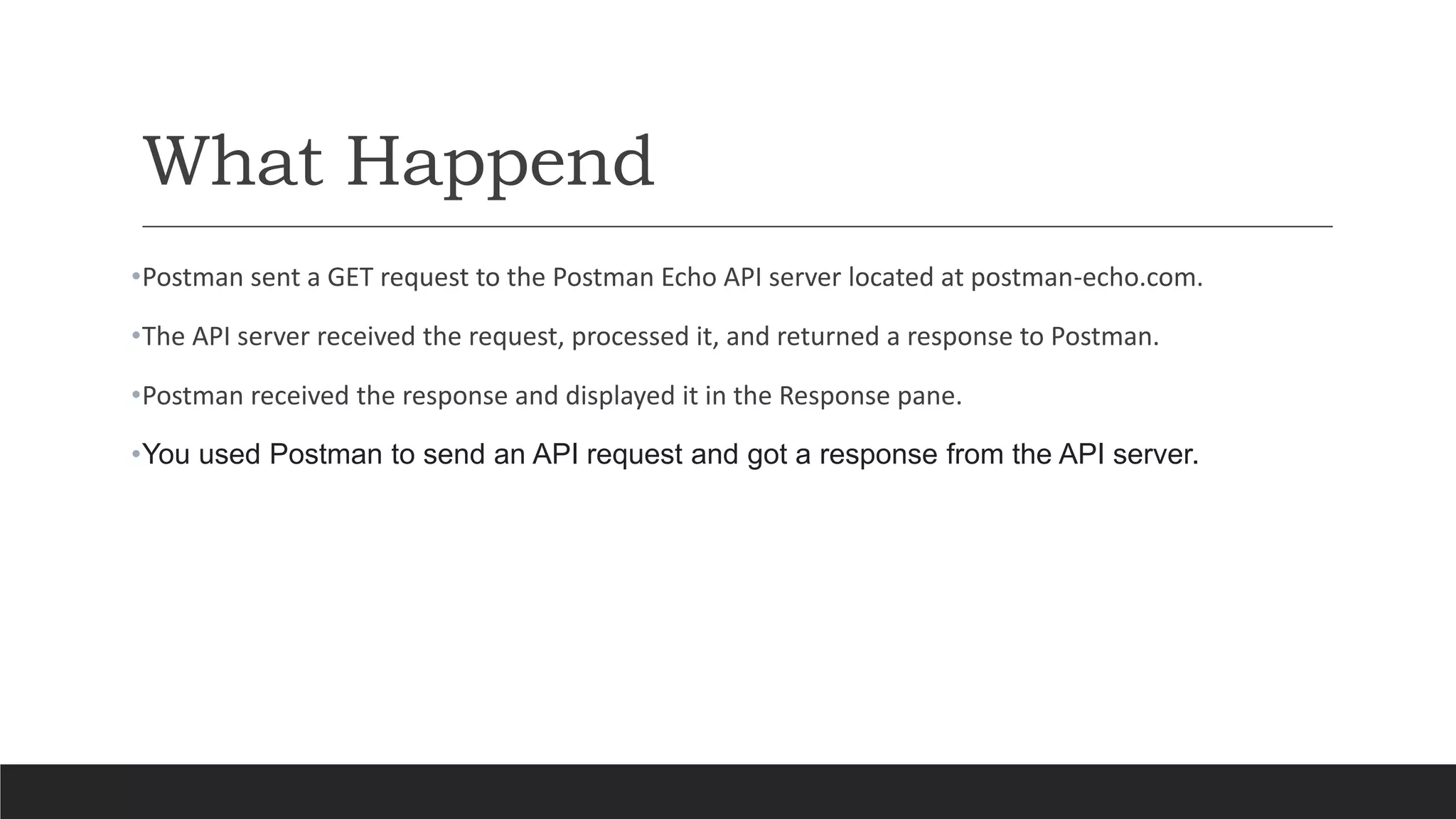 What Happend
•Postman sent a GET request to the Postman Echo API server located at postman-echo.com.
•The API server received the request, processed it, and returned a response to Postman.
•Postman received the response and displayed it in the Response pane.
•You used Postman to send an API request and got a response from the API server.
 