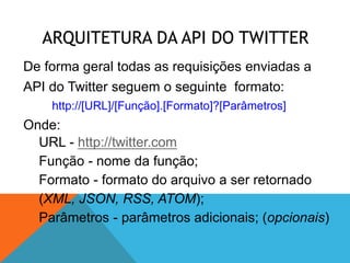 ARQUITETURA DA API DO TWITTER
De forma geral todas as requisições enviadas a
API do Twitter seguem o seguinte formato:
    http://[URL]/[Função].[Formato]?[Parâmetros]
Onde:
  URL - http://twitter.com
  Função - nome da função;
  Formato - formato do arquivo a ser retornado
  (XML, JSON, RSS, ATOM);
  Parâmetros - parâmetros adicionais; (opcionais)
 