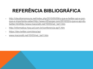 REFERÊNCIA BIBLIOGRÁFICA
•   http://claudiomomoura.net/index.php/2010/05/09/o-que-e-twitter-api-e-por-
    que-e-importante-saber/http://www.42hangar.com/2010/02/o-que-e-api-do-
    twitter.htmlhttp://www.macoratti.net/10/03/net_twt1.htm
•   http://informatica.hsw.uol.com.br/conferencia-api1.htm
•   https://dev.twitter.com/docs/api
•   www.macoratti.net/10/03/net_twt1.htm
 