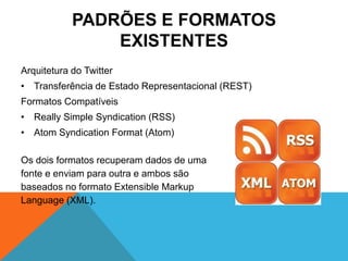 PADRÕES E FORMATOS
                EXISTENTES
Arquitetura do Twitter
• Transferência de Estado Representacional (REST)
Formatos Compatíveis
• Really Simple Syndication (RSS)
• Atom Syndication Format (Atom)

Os dois formatos recuperam dados de uma
fonte e enviam para outra e ambos são
baseados no formato Extensible Markup
Language (XML).
 