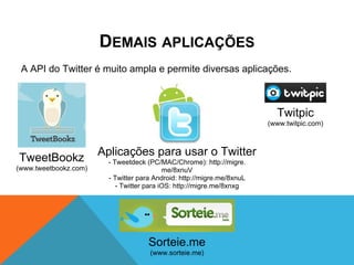DEMAIS APLICAÇÕES
 A API do Twitter é muito ampla e permite diversas aplicações.



                                                                           Twitpic
                                                                         (www.twitpic.com)



                       Aplicações para usar o Twitter
TweetBookz               - Tweetdeck (PC/MAC/Chrome): http://migre.
(www.tweetbookz.com)                        me/8xnuV
                         - Twitter para Android: http://migre.me/8xnuL
                            - Twitter para iOS: http://migre.me/8xnxg




                                      Sorteie.me
                                      (www.sorteie.me)
 