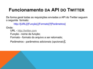 Funcionamento DA API DO TWITTER
De forma geral todas as requisições enviadas a API do Twitter seguem
o seguinte formato:
      http://[URL]/[Função].[Formato]?[Parâmetros]
Onde:
   URL - http://twitter.com
   Função - nome da função;
   Formato - formato do arquivo a ser retornado;
   Parâmetros - parâmetros adicionais (opcionais);
 