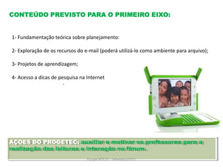 CONTEÚDO PREVISTO PARA O PRIMEIRO EIXO:


1- Fundamentação teórica sobre planejamento:

2- Exploração de os recursos do e-mail (poderá utilizá-lo como ambiente para arquivo);

3- Projetos de aprendizagem;

4- Acesso a dicas de pesquisa na Internet
                       .




AÇOES DO PROGETEC: auxiliar e motivar os professores para a
realização das leituras e interação no fórum.
                                 Equipe NTE/TL - Setembro/2012
 