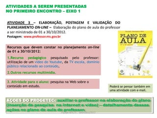 ATIVIDADES A SEREM PRESENTADAS
NO PRIMEIRO ENCONTRO – EIXO 1

ATIVIDADE 3 – ELABORAÇÃO, POSTAGEM E VALIDAÇÃO DO
PLANEJAMENTO ON-LINE – Elaboração do plano de aula do professor
a ser ministrado de 01 a 30/10/2012.
Postagem: www.professor.ms.gov.br


Recursos que devem constar no planejamento on-line
de 01 a 30/10/2012:
1.Recurso pedagógico pesquisado pelo professor:
                       .
utilização de um vídeo do Youtube, da TV escola, domínio
público relacionado ao conteúdo,
2.Outros recursos multimídia.

3. Atividade para o aluno: pesquisa na Web sobre o
conteúdo em estudo.                                                 Poderá se pensar também em
                                                                    uma atividade com e-mail.


AÇOES DO PROGETEC: auxiliar o professor na elaboração do plano
(inserção de pesquisa na internet e vídeo) – detalhamento dessas
ações no plano de aula do professor.
                                    Equipe NTE/TL - Setembro/2012
 