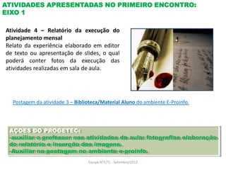ATIVIDADES APRESENTADAS NO PRIMEIRO ENCONTRO:
EIXO 1

Atividade 4 – Relatório da execução do
planejamento mensal
Relato da experiência elaborado em editor
de texto ou apresentação de slides, o qual
poderá conter fotos da execução das
atividades realizadas em sala de aula.




  Postagem da atividade 3 – Biblioteca/Material Aluno do ambiente E-Proinfo.




 AÇOES DO PROGETEC:
 -auxiliar o professor nas atividades da aula: fotografias elaboração
 do relatório e inserção das imagens.
 -Auxiliar na postagem no ambiente e-proinfo.
                                 Equipe NTE/TL - Setembro/2012
 