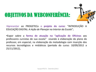 •Apresentar ao PROGETECo o projeto do curso: “INTRODUÇÃO A
EDUCAÇÃO DIGITAL: A Ação de Planejar no Interior da Escola”;

•Expor sobre a forma de atuação na “aplicação de Oficinas aos
professores cursistas de sua escola” visando à elaboração do plano do
professor, em especial, na elaboração da metodologia com inserção dos
recursos tecnológicos e midiáticos (período do curso: 10/09/2012 a
25/11/2012),




                          Equipe NTE/TL - Setembro/2012
 