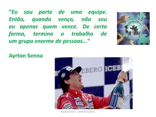 “Eu sou parte de uma equipe.
Então, quando venço, não sou
eu apenas quem vence. De certa
forma, termino o trabalho de
um grupo enorme de pessoas...”

Ayrton Senna




               Equipe NTE/TL - Setembro/2012
 