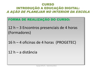 CURSO
     INTRODUÇÃO A EDUCAÇÃO DIGITAL:
A AÇÃO DE PLANEJAR NO INTERIOR DA ESCOLA

FORMA DE REALIZAÇÃO DO CURSO:

12 h – 3 Encontros presenciais de 4 horas
(Formadores)

16 h – 4 oficinas de 4 horas (PROGETEC)

12 h – a distância


                 Equipe NTE/TL - Setembro/2012
 