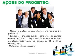 AÇOES DO PROGETEC:




  • Motivar os professores para estar presente nos encontros
  presenciais;
  • Orientar o professor cursista para levar, no primeiro
  encontro, o conteúdo programático com o qual irá trabalhar
  no planejamento on-line no período de 01 a 30 de
  Outubro/2012;
  •Ministrar as oficinas na escola;


                        Equipe NTE/TL - Setembro/2012
 