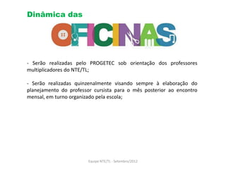Dinâmica das




- Serão realizadas pelo PROGETEC sob orientação dos professores
multiplicadores do NTE/TL;

- Serão realizadas quinzenalmente visando sempre à elaboração do
planejamento do professor cursista para o mês posterior ao encontro
mensal, em turno organizado pela escola;




                        Equipe NTE/TL - Setembro/2012
 