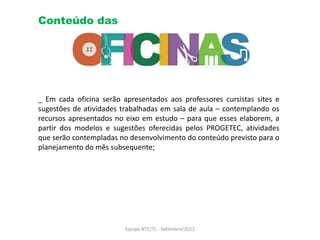 Conteúdo das




_ Em cada oficina serão apresentados aos professores cursistas sites e
sugestões de atividades trabalhadas em sala de aula – contemplando os
recursos apresentados no eixo em estudo – para que esses elaborem, a
partir dos modelos e sugestões oferecidas pelos PROGETEC, atividades
que serão contempladas no desenvolvimento do conteúdo previsto para o
planejamento do mês subsequente;




                         Equipe NTE/TL - Setembro/2012
 